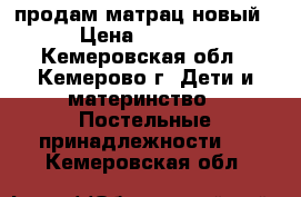 продам матрац новый › Цена ­ 1 200 - Кемеровская обл., Кемерово г. Дети и материнство » Постельные принадлежности   . Кемеровская обл.